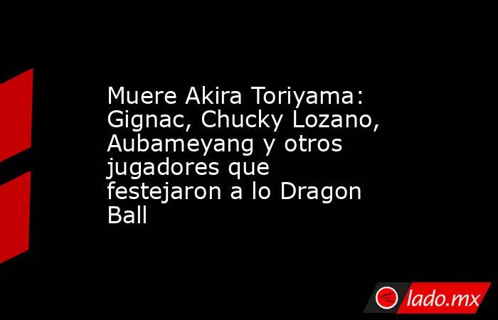 Muere Akira Toriyama: Gignac, Chucky Lozano, Aubameyang y otros jugadores que festejaron a lo Dragon Ball. Noticias en tiempo real