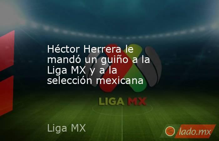 Héctor Herrera le mandó un guiño a la Liga MX y a la selección mexicana. Noticias en tiempo real