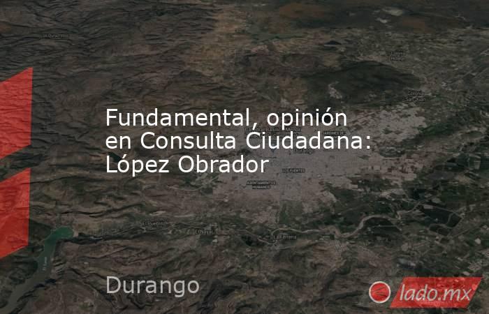 Fundamental, opinión en Consulta Ciudadana: López Obrador. Noticias en tiempo real