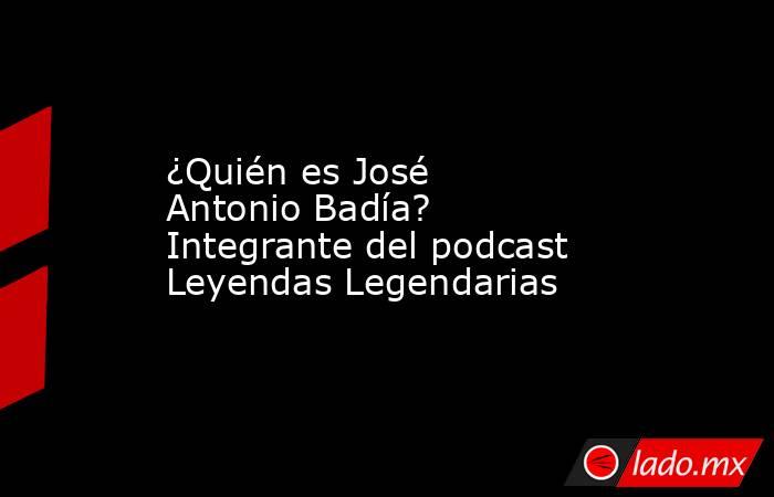 ¿Quién es José Antonio Badía? Integrante del podcast Leyendas Legendarias. Noticias en tiempo real