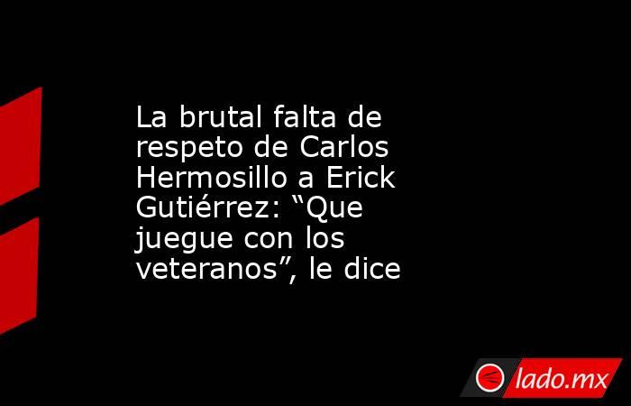 La brutal falta de respeto de Carlos Hermosillo a Erick Gutiérrez: “Que juegue con los veteranos”, le dice. Noticias en tiempo real