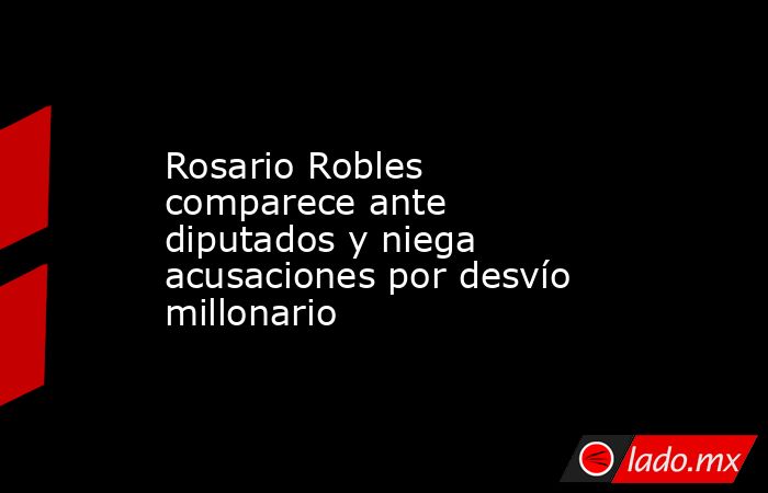 Rosario Robles comparece ante diputados y niega acusaciones por desvío millonario. Noticias en tiempo real