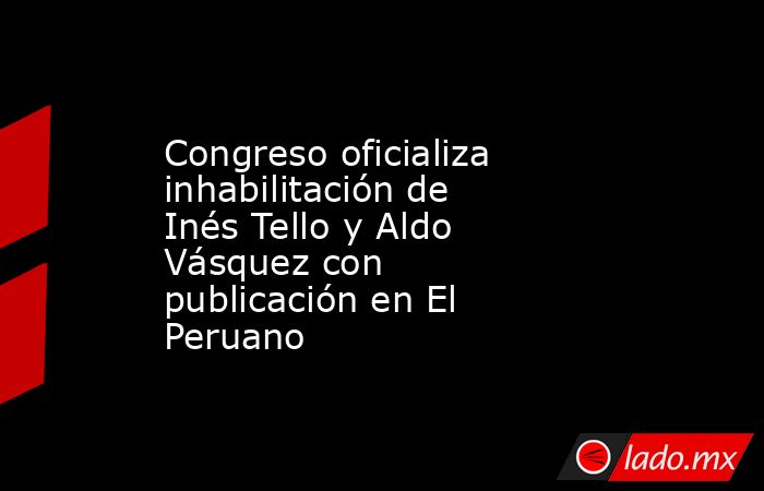 Congreso oficializa inhabilitación de Inés Tello y Aldo Vásquez con publicación en El Peruano. Noticias en tiempo real