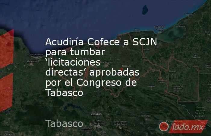 Acudiría Cofece a SCJN para tumbar ‘licitaciones directas’ aprobadas por el Congreso de Tabasco. Noticias en tiempo real