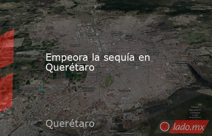 Empeora la sequía en Querétaro. Noticias en tiempo real