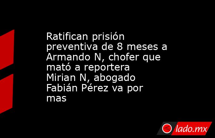 Ratifican prisión preventiva de 8 meses a Armando N, chofer que mató a reportera Mirian N, abogado Fabián Pérez va por mas. Noticias en tiempo real
