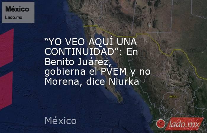 “YO VEO AQUÍ UNA CONTINUIDAD”: En Benito Juárez, gobierna el PVEM y no Morena, dice Niurka. Noticias en tiempo real