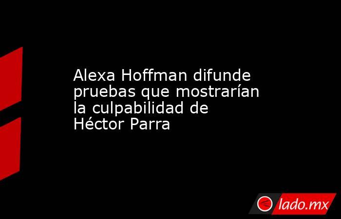 Alexa Hoffman difunde pruebas que mostrarían la culpabilidad de Héctor Parra. Noticias en tiempo real