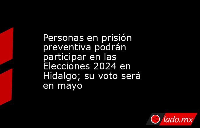 Personas en prisión preventiva podrán participar en las Elecciones 2024 en Hidalgo; su voto será en mayo. Noticias en tiempo real