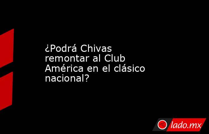 ¿Podrá Chivas remontar al Club América en el clásico nacional? . Noticias en tiempo real