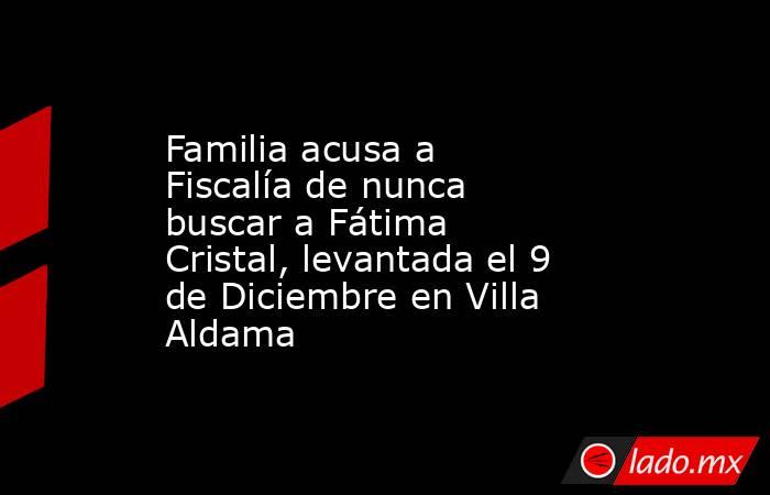 Familia acusa a Fiscalía de nunca buscar a Fátima Cristal, levantada el 9 de Diciembre en Villa Aldama. Noticias en tiempo real