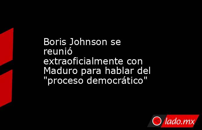 Boris Johnson se reunió extraoficialmente con Maduro para hablar del 