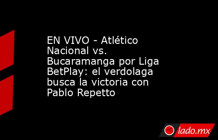 EN VIVO - Atlético Nacional vs. Bucaramanga por Liga BetPlay: el verdolaga busca la victoria con Pablo Repetto. Noticias en tiempo real