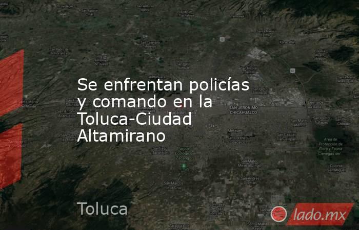 Se enfrentan policías y comando en la Toluca-Ciudad Altamirano. Noticias en tiempo real