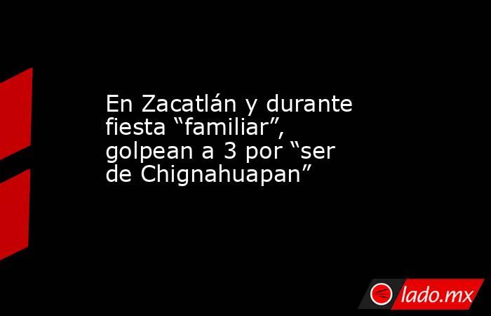 En Zacatlán y durante fiesta “familiar”, golpean a 3 por “ser de Chignahuapan”. Noticias en tiempo real
