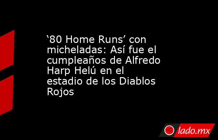‘80 Home Runs’ con micheladas: Así fue el cumpleaños de Alfredo Harp Helú en el estadio de los Diablos Rojos. Noticias en tiempo real