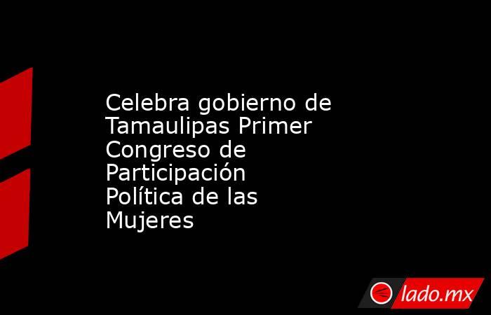 Celebra gobierno de Tamaulipas Primer Congreso de Participación Política de las Mujeres. Noticias en tiempo real