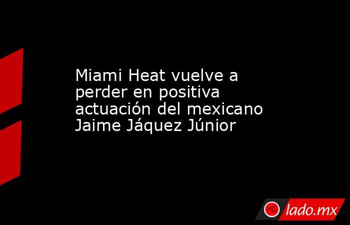 Miami Heat vuelve a perder en positiva actuación del mexicano Jaime Jáquez Júnior. Noticias en tiempo real