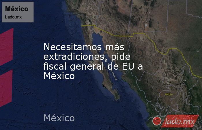 Necesitamos más extradiciones, pide fiscal general de EU a México. Noticias en tiempo real