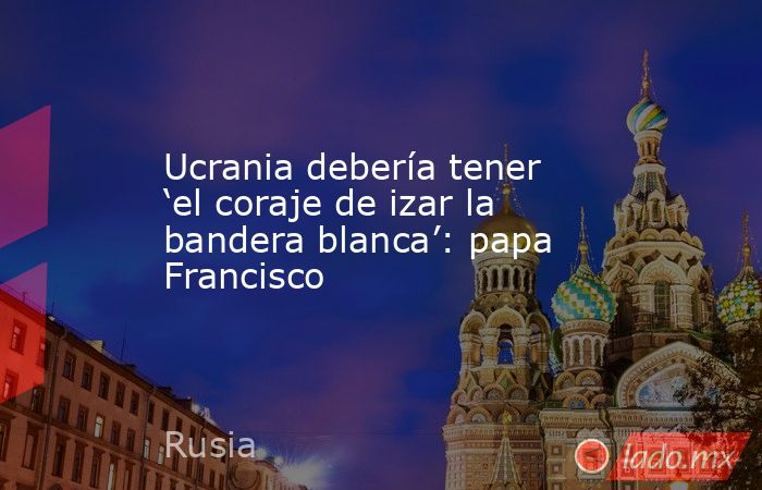 Ucrania debería tener ‘el coraje de izar la bandera blanca’: papa Francisco. Noticias en tiempo real