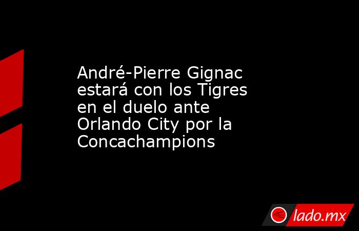 André-Pierre Gignac estará con los Tigres en el duelo ante Orlando City por la Concachampions. Noticias en tiempo real