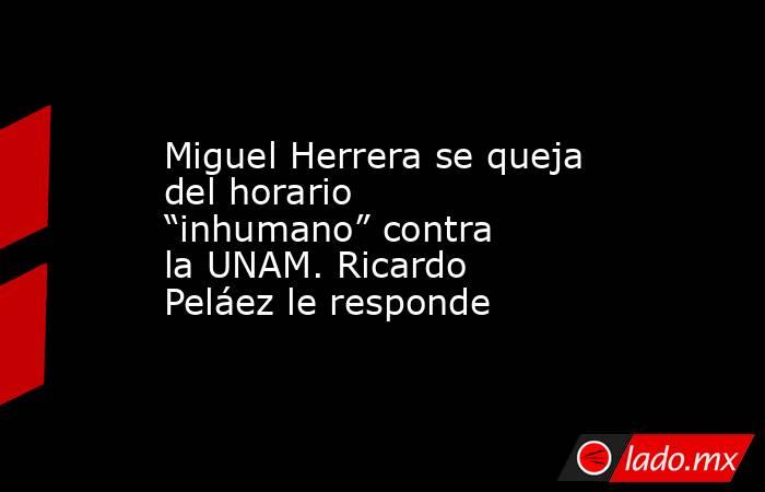 Miguel Herrera se queja del horario “inhumano” contra la UNAM. Ricardo Peláez le responde. Noticias en tiempo real