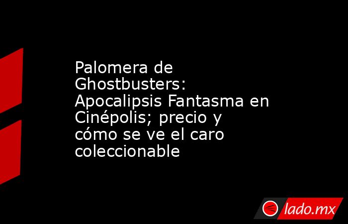 Palomera de Ghostbusters: Apocalipsis Fantasma en Cinépolis; precio y cómo se ve el caro coleccionable. Noticias en tiempo real