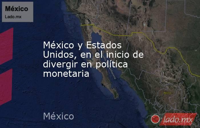 México y Estados Unidos, en el inicio de divergir en política monetaria. Noticias en tiempo real
