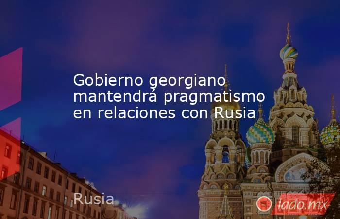 Gobierno georgiano mantendrá pragmatismo en relaciones con Rusia. Noticias en tiempo real