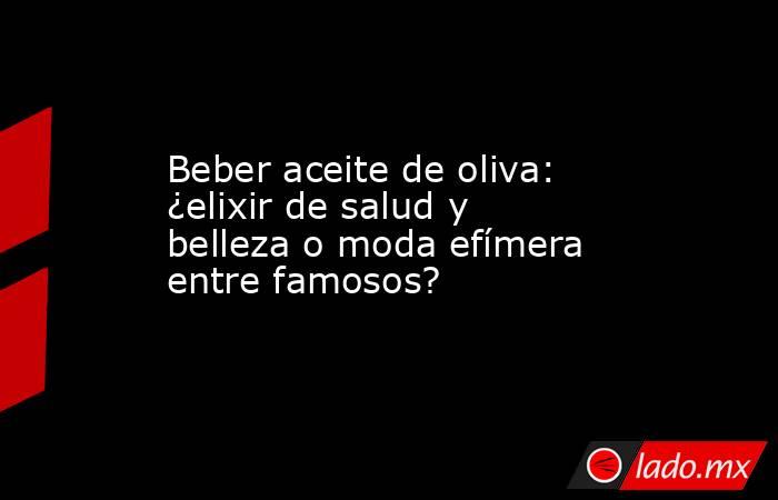 Beber aceite de oliva: ¿elixir de salud y belleza o moda efímera entre famosos?. Noticias en tiempo real
