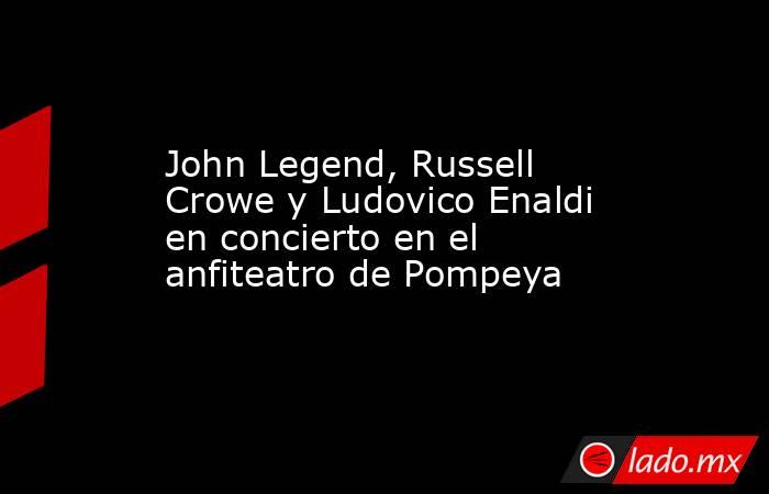 John Legend, Russell Crowe y Ludovico Enaldi en concierto en el anfiteatro de Pompeya. Noticias en tiempo real