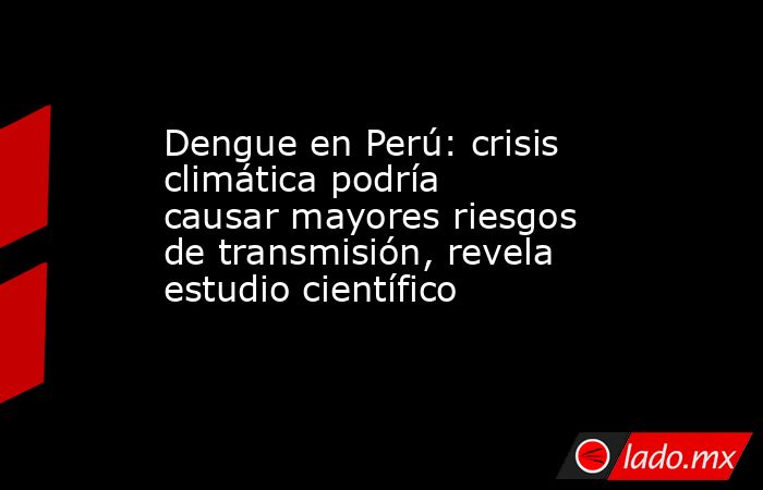 Dengue en Perú: crisis climática podría causar mayores riesgos de transmisión, revela estudio científico. Noticias en tiempo real
