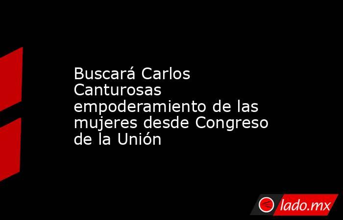Buscará Carlos Canturosas empoderamiento de las mujeres desde Congreso de la Unión. Noticias en tiempo real