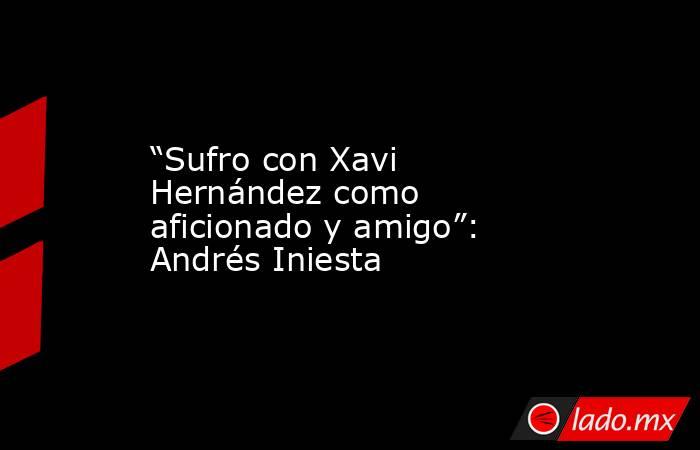 “Sufro con Xavi Hernández como aficionado y amigo”: Andrés Iniesta. Noticias en tiempo real