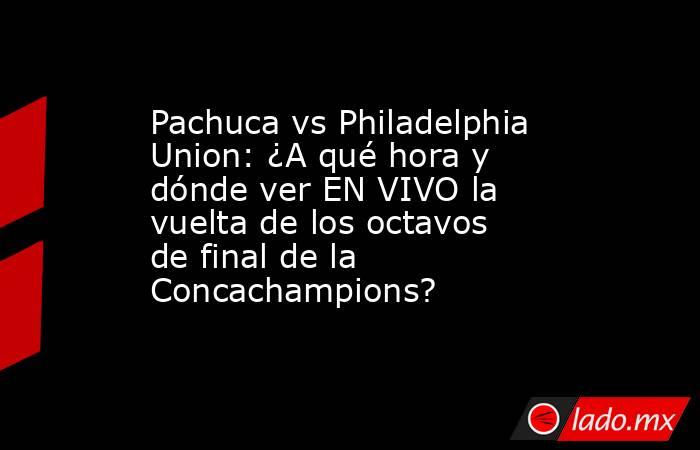 Pachuca vs Philadelphia Union: ¿A qué hora y dónde ver EN VIVO la vuelta de los octavos de final de la Concachampions?. Noticias en tiempo real