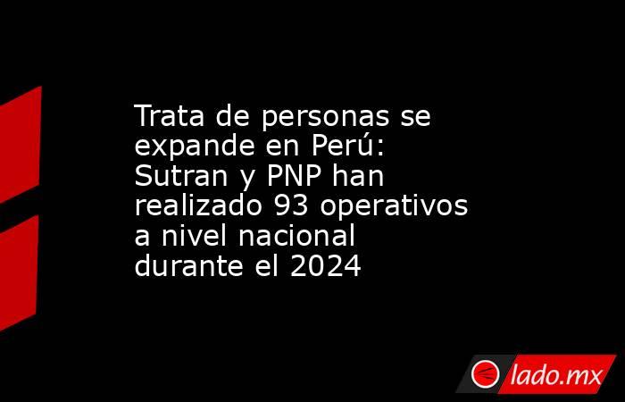 Trata de personas se expande en Perú: Sutran y PNP han realizado 93 operativos a nivel nacional durante el 2024. Noticias en tiempo real