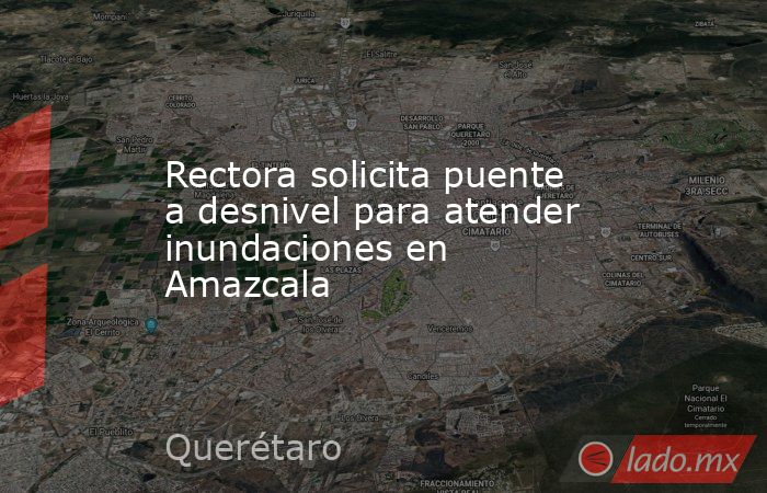 Rectora solicita puente a desnivel para atender inundaciones en Amazcala. Noticias en tiempo real