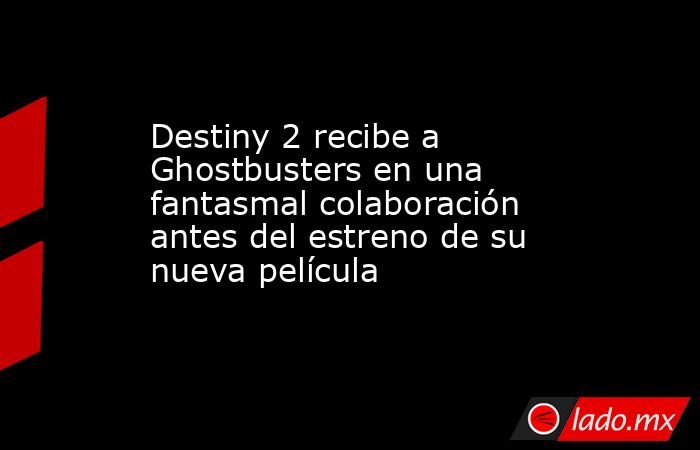 Destiny 2 recibe a Ghostbusters en una fantasmal colaboración antes del estreno de su nueva película. Noticias en tiempo real