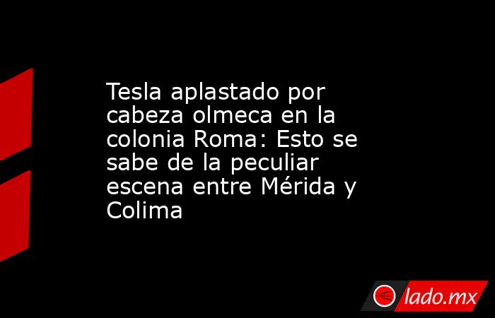 Tesla aplastado por cabeza olmeca en la colonia Roma: Esto se sabe de la peculiar escena entre Mérida y Colima. Noticias en tiempo real
