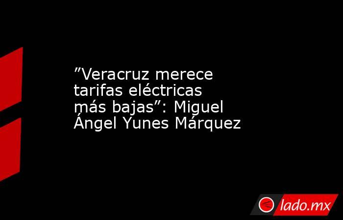 ”Veracruz merece tarifas eléctricas más bajas”: Miguel Ángel Yunes Márquez. Noticias en tiempo real