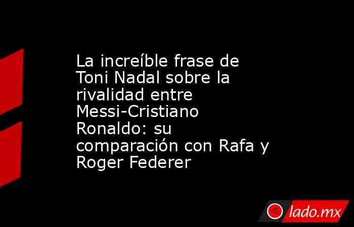 La increíble frase de Toni Nadal sobre la rivalidad entre Messi-Cristiano Ronaldo: su comparación con Rafa y Roger Federer. Noticias en tiempo real