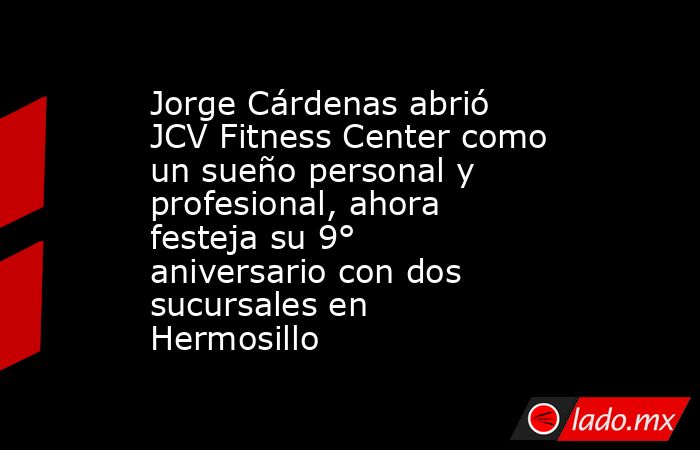Jorge Cárdenas abrió JCV Fitness Center como un sueño personal y profesional, ahora festeja su 9° aniversario con dos sucursales en Hermosillo. Noticias en tiempo real
