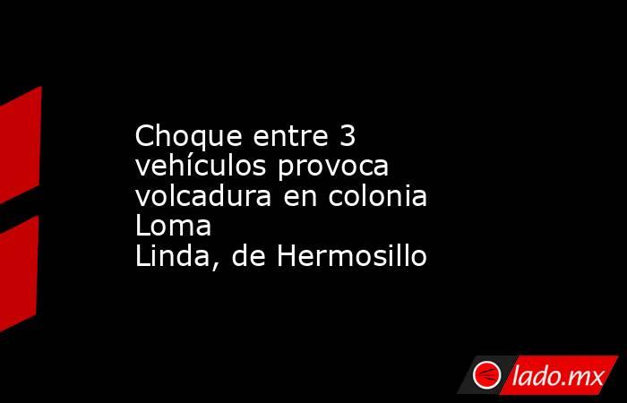 Choque entre 3 vehículos provoca volcadura en colonia Loma Linda, de Hermosillo. Noticias en tiempo real