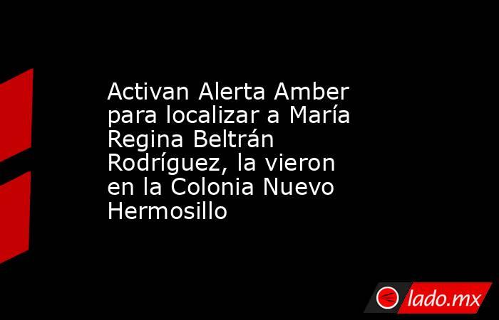 Activan Alerta Amber para localizar a María Regina Beltrán Rodríguez, la vieron en la Colonia Nuevo Hermosillo. Noticias en tiempo real