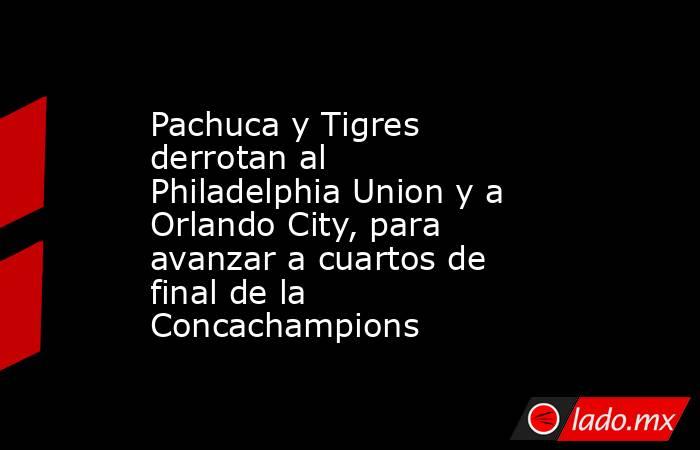 Pachuca y Tigres derrotan al Philadelphia Union y a Orlando City, para avanzar a cuartos de final de la Concachampions. Noticias en tiempo real