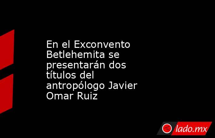 En el Exconvento Betlehemita se presentarán dos títulos del antropólogo Javier Omar Ruiz. Noticias en tiempo real
