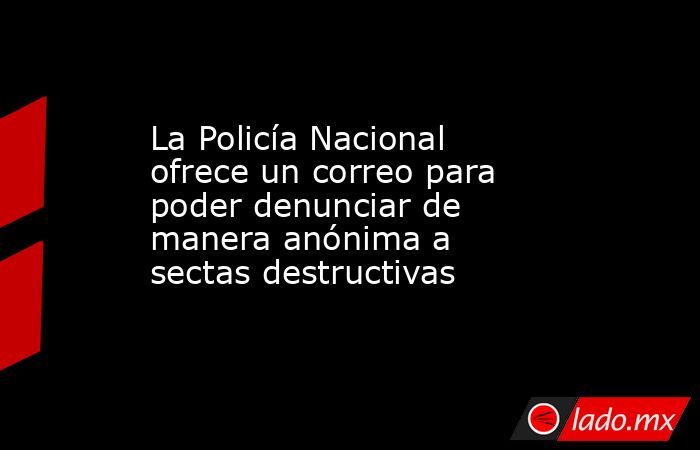 La Policía Nacional ofrece un correo para poder denunciar de manera anónima a sectas destructivas. Noticias en tiempo real