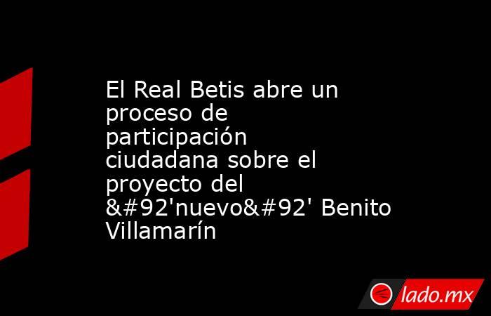 El Real Betis abre un proceso de participación ciudadana sobre el proyecto del \'nuevo\' Benito Villamarín. Noticias en tiempo real