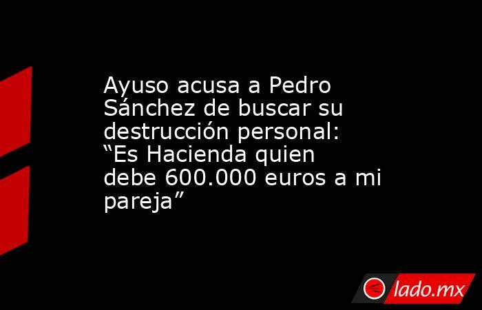 Ayuso acusa a Pedro Sánchez de buscar su destrucción personal: “Es Hacienda quien debe 600.000 euros a mi pareja”. Noticias en tiempo real