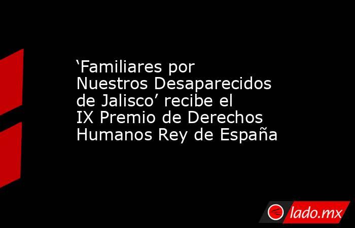 ‘Familiares por Nuestros Desaparecidos de Jalisco’ recibe el IX Premio de Derechos Humanos Rey de España. Noticias en tiempo real